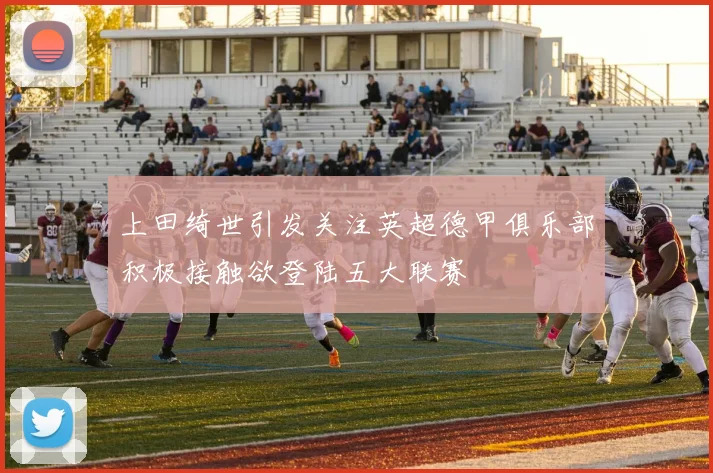 上田绮世引发关注英超德甲俱乐部积极接触欲登陆五大联赛